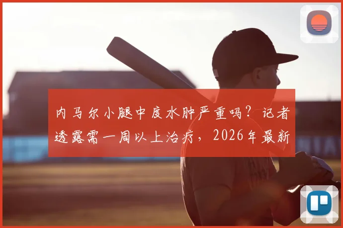 内马尔小腿中度水肿严重吗？记者透露需一周以上治疗，2026年最新伤情与康复周期解读