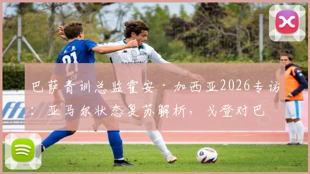 巴萨青训总监霍安·加西亚2026专访：亚马尔状态复苏解析，戈登对巴萨战术体系的关键作用