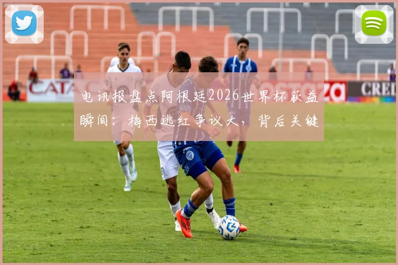 电讯报盘点阿根廷2026世界杯获益瞬间：梅西逃红争议大，背后关键因素解析