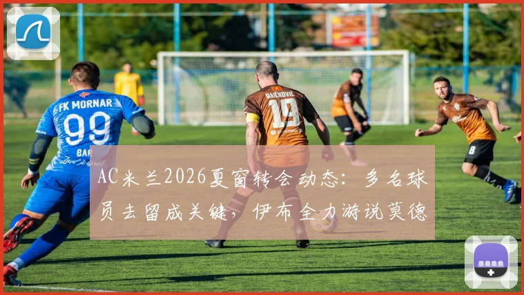 AC米兰2026夏窗转会动态：多名球员去留成关键，伊布全力游说莫德里奇留队内幕