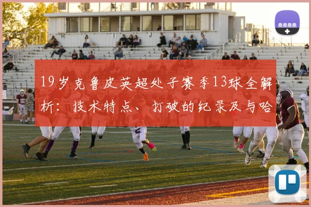19岁克鲁皮英超处子赛季13球全解析:技术特点、打破的纪录及与哈兰德同龄数据对比