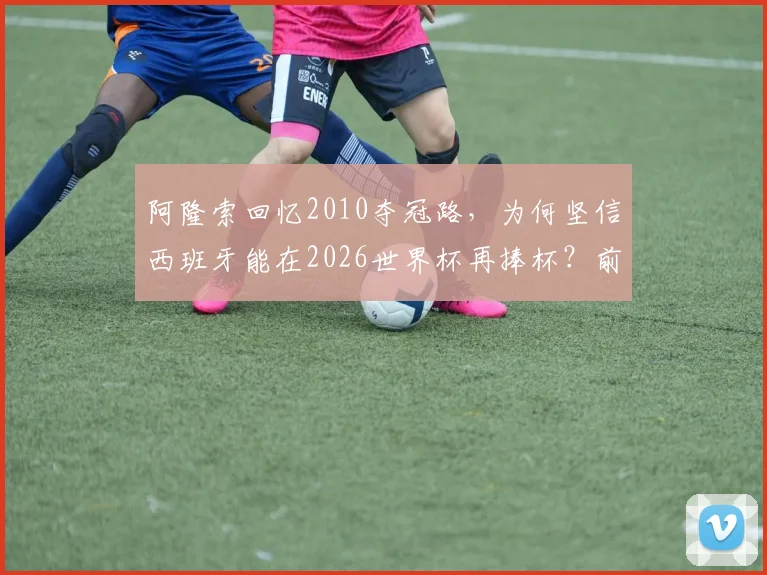 阿隆索回忆2010夺冠路，为何坚信西班牙能在2026世界杯再捧杯？前国脚深度解析球队前景