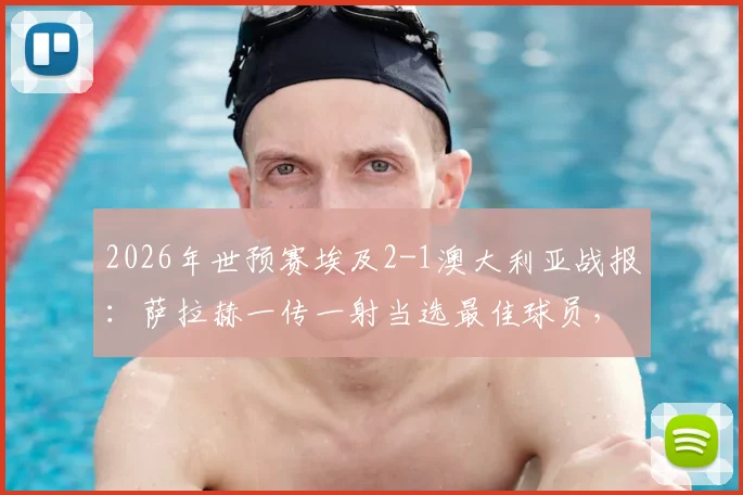 2026年世预赛埃及2-1澳大利亚战报:萨拉赫一传一射当选最佳球员,附全场技术统计解析
