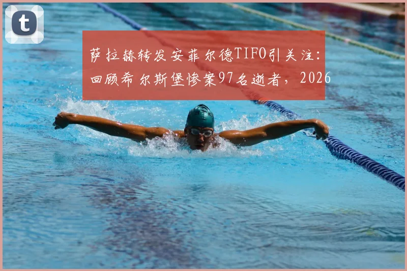 萨拉赫转发安菲尔德TIFO引关注：回顾希尔斯堡惨案97名逝者，2026纪念活动背后的故事