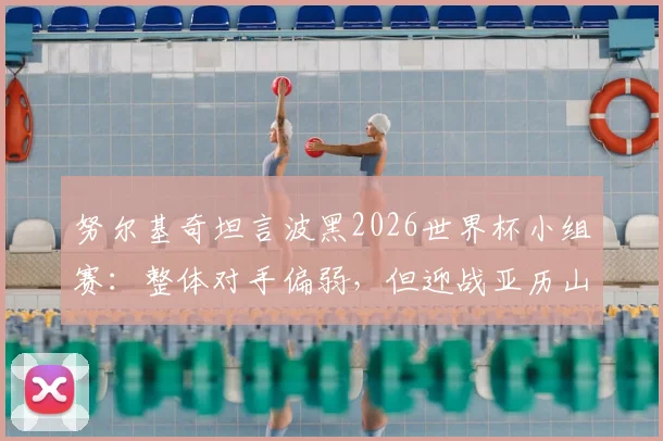 努尔基奇坦言波黑2026世界杯小组赛：整体对手偏弱，但迎战亚历山大领衔的加拿大男篮压力巨大