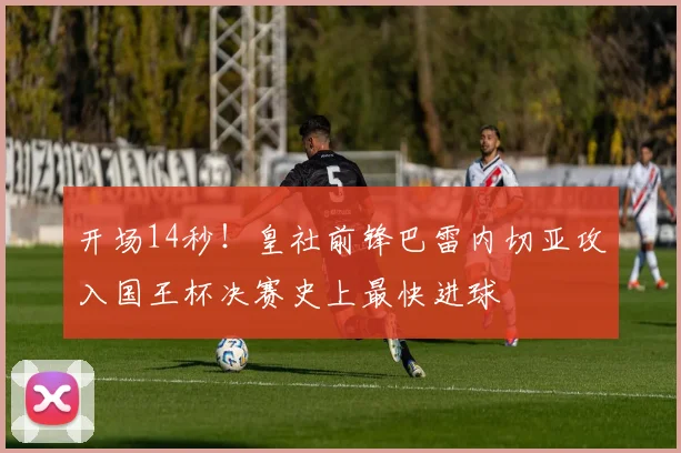 开场14秒！皇社前锋巴雷内切亚攻入国王杯决赛史上最快进球
