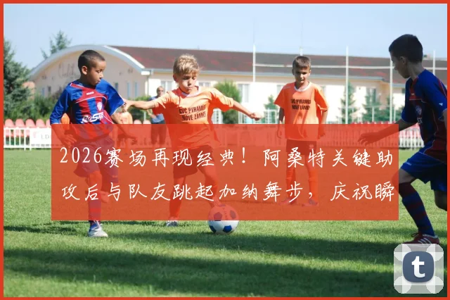 2026赛场再现经典！阿桑特关键助攻后与队友跳起加纳舞步，庆祝瞬间燃爆全场