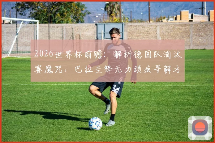2026世界杯前瞻：解析德国队淘汰赛魔咒，巴拉圭锋无力顽疾寻解方，历史交锋全记录