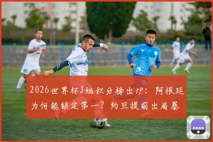 2026世界杯J组积分榜出炉：阿根廷为何能锁定第一？约旦提前出局暴露三大问题
