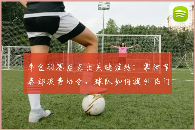 李金羽赛后点出关键症结:掌控节奏却浪费机会,球队如何提升临门一脚效率?