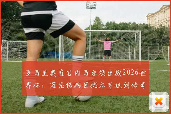 罗马里奥直言内马尔须出战2026世界杯,若无伤病困扰本可达到传奇高度