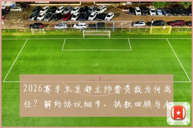 2026赛季末京都主帅曹贵裁为何离任？解约协议细节、执教回顾与未来继任者分析