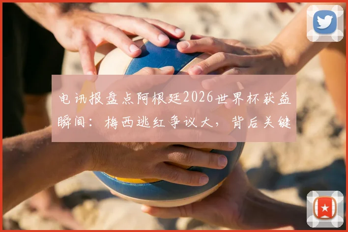 电讯报盘点阿根廷2026世界杯获益瞬间：梅西逃红争议大，背后关键因素解析
