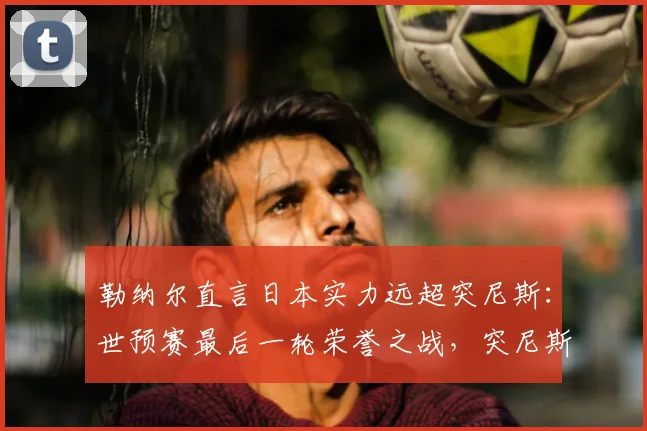 勒纳尔直言日本实力远超突尼斯：世预赛最后一轮荣誉之战，突尼斯如何为尊严而战？