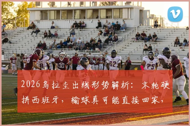 2026乌拉圭出线形势解析:末轮硬拼西班牙,输球真可能直接回家,晋级条件一览
