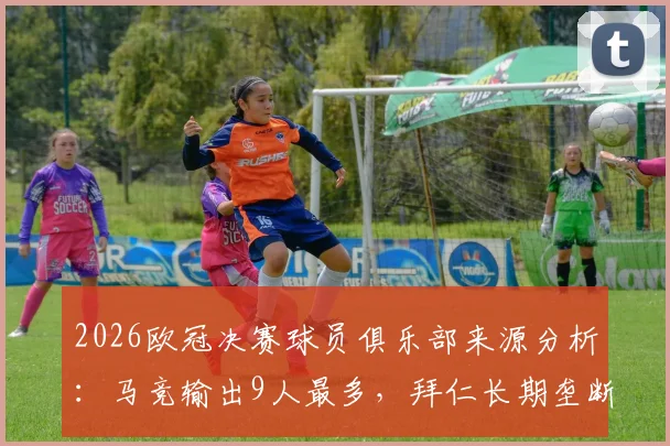 2026欧冠决赛球员俱乐部来源分析：马竞输出9人最多，拜仁长期垄断纪录告破