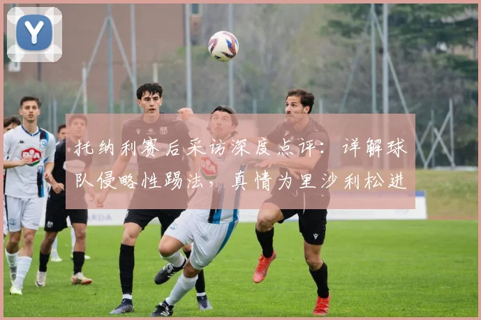 托纳利赛后采访深度点评：详解球队侵略性踢法，真情为里沙利松进球感到高兴