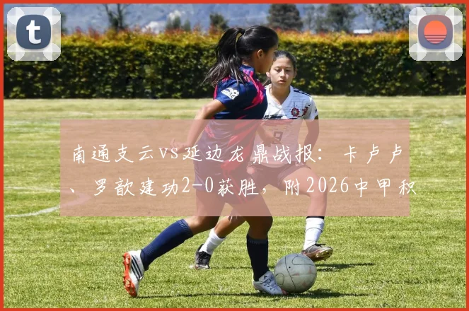 南通支云vs延边龙鼎战报：卡卢卢、罗歆建功2-0获胜，附2026中甲积分榜及精彩进球视频集锦