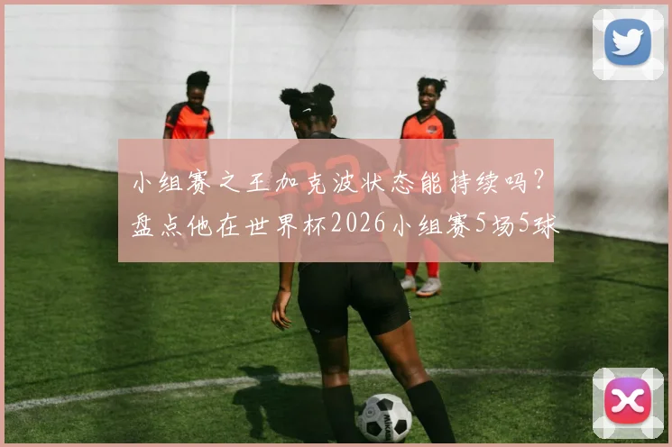 小组赛之王加克波状态能持续吗？盘点他在世界杯2026小组赛5场5球的实战表现与未来预判