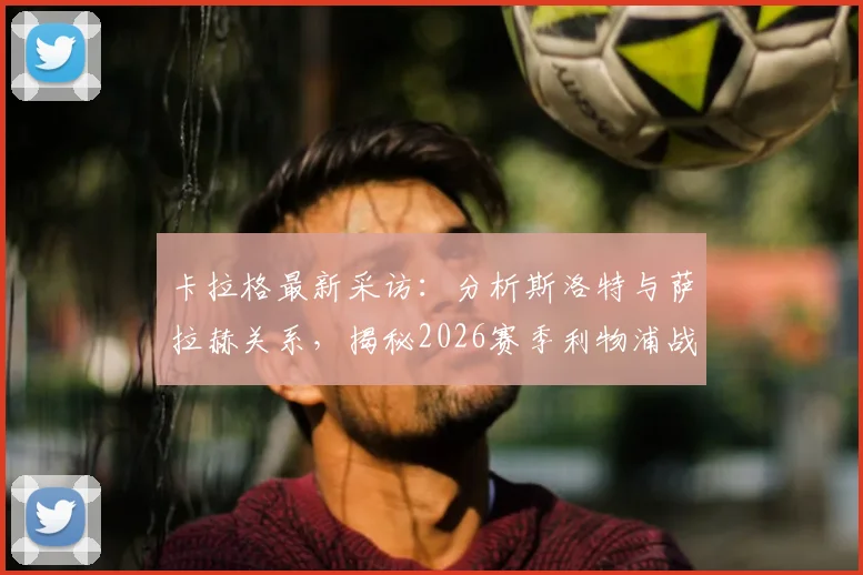 卡拉格最新采访：分析斯洛特与萨拉赫关系，揭秘2026赛季利物浦战术争议点