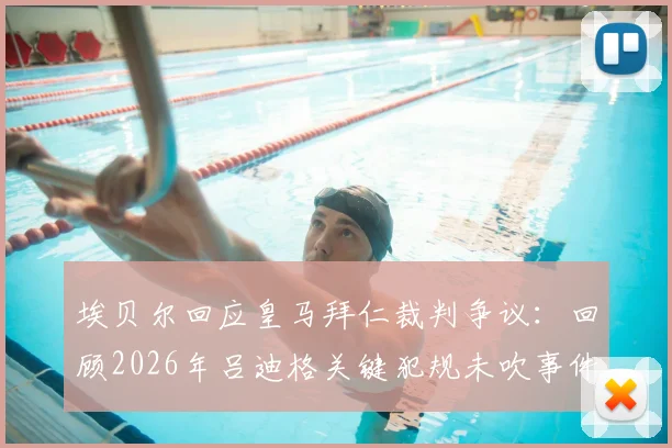 埃贝尔回应皇马拜仁裁判争议：回顾2026年吕迪格关键犯规未吹事件，解读豪门如何应对赛场困难