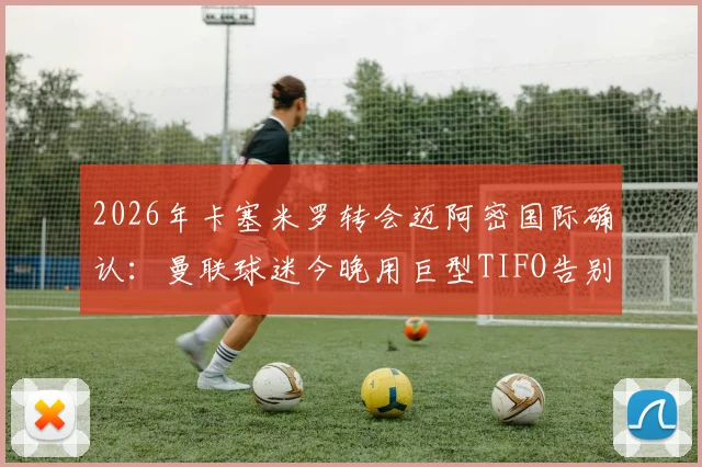 2026年卡塞米罗转会迈阿密国际确认：曼联球迷今晚用巨型TIFO告别仪式全记录，附转会细节与现场解读