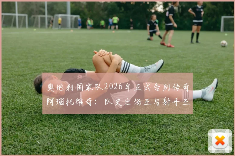 奥地利国家队2026年正式告别传奇阿瑙托维奇：队史出场王与射手王深情告别，未来阵容如何调整？