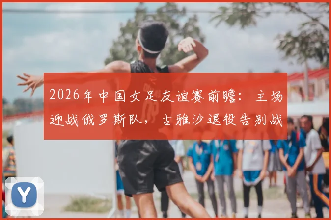 2026年中国女足友谊赛前瞻：主场迎战俄罗斯队，古雅沙退役告别战，附10场不败历史战绩深度回顾