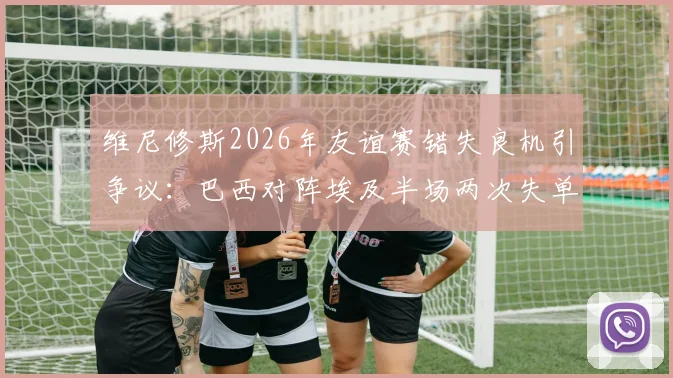 维尼修斯2026年友谊赛错失良机引争议:巴西对阵埃及半场两次失单刀,禁区摔倒未判点球全解析
