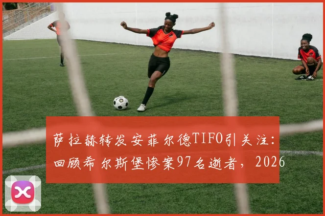 萨拉赫转发安菲尔德TIFO引关注:回顾希尔斯堡惨案97名逝者,2026纪念活动背后的故事
