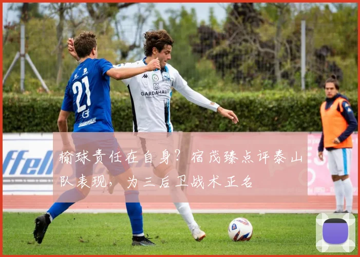 输球责任在自身？宿茂臻点评泰山队表现，为三后卫战术正名