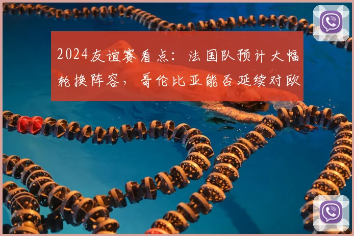 2024友谊赛看点：法国队预计大幅轮换阵容，哥伦比亚能否延续对欧洲球队的不俗战绩？赛前分析与预测