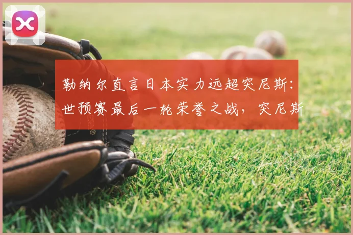 勒纳尔直言日本实力远超突尼斯：世预赛最后一轮荣誉之战，突尼斯如何为尊严而战？