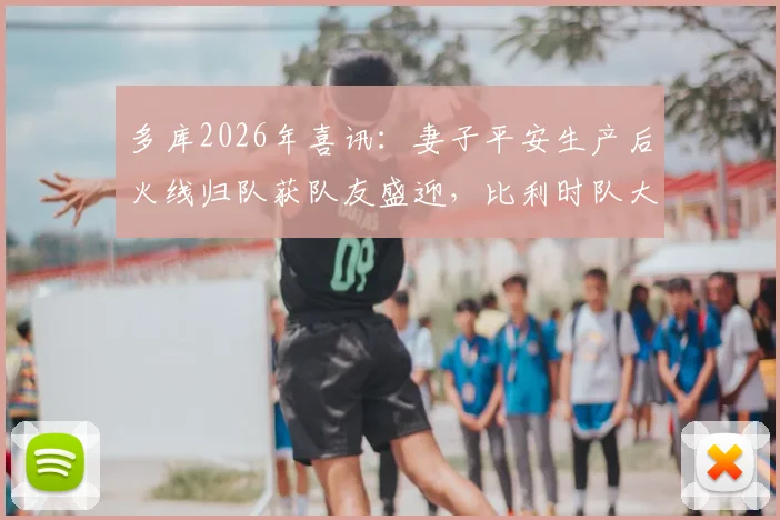 多库2026年喜讯:妻子平安生产后火线归队获队友盛迎,比利时队大本营备战现温情一幕