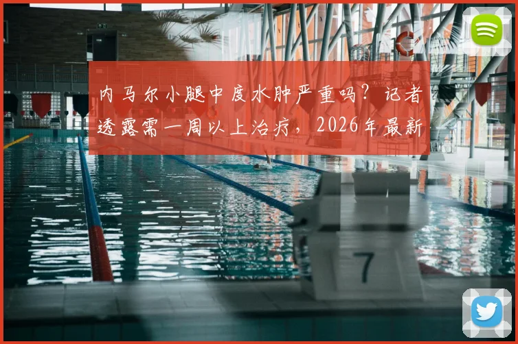 内马尔小腿中度水肿严重吗?记者透露需一周以上治疗,2026年最新伤情与康复周期解读