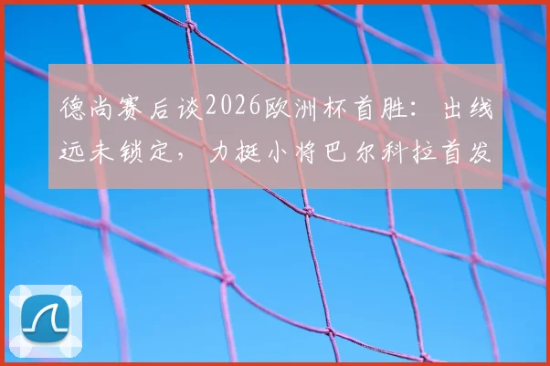 德尚赛后谈2026欧洲杯首胜:出线远未锁定,力挺小将巴尔科拉首发表现引热议