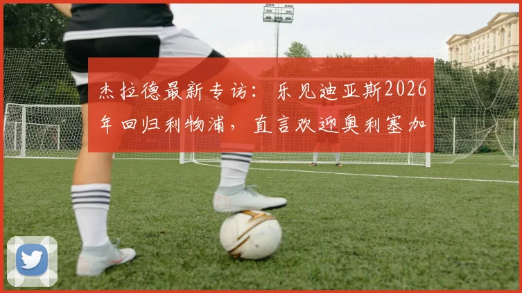 杰拉德最新专访：乐见迪亚斯2026年回归利物浦，直言欢迎奥利塞加盟安菲尔德