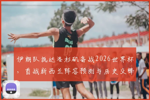 伊朗队抵达洛杉矶备战2026世界杯，首战新西兰阵容预测与历史交锋全解析