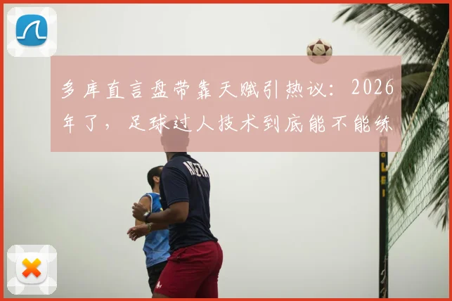 多库直言盘带靠天赋引热议：2026年了，足球过人技术到底能不能练出来？深度对比梅西教学法