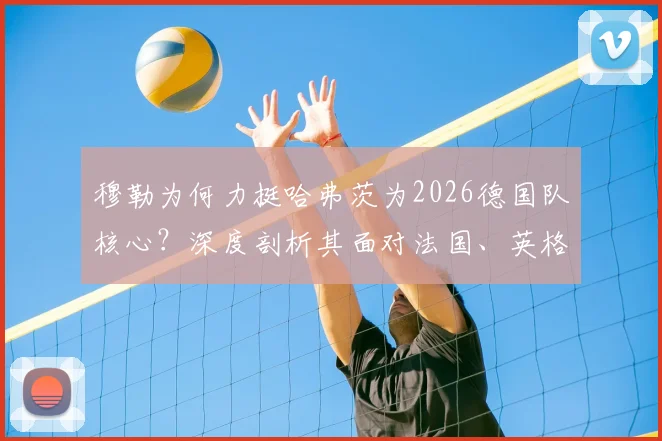 穆勒为何力挺哈弗茨为2026德国队核心？深度剖析其面对法国、英格兰等强队时的关键价值与战术作用