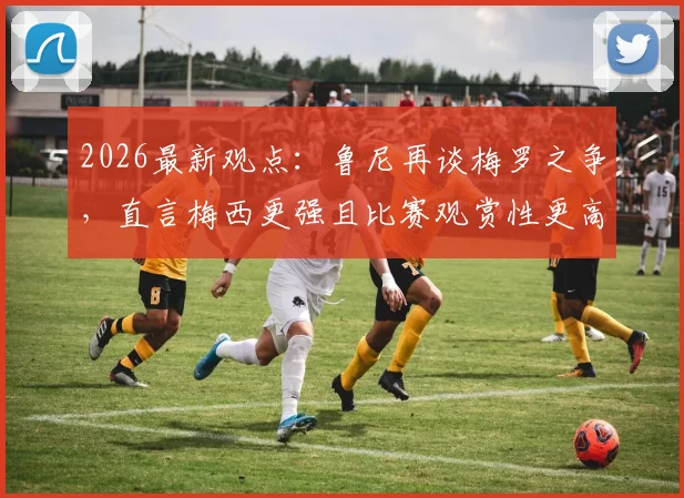 2026最新观点：鲁尼再谈梅罗之争，直言梅西更强且比赛观赏性更高，两人对比深度解析