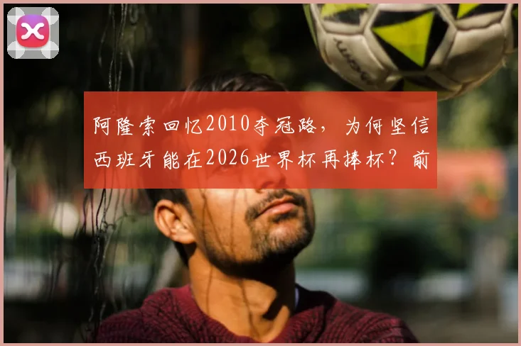 阿隆索回忆2010夺冠路,为何坚信西班牙能在2026世界杯再捧杯?前国脚深度解析球队前景