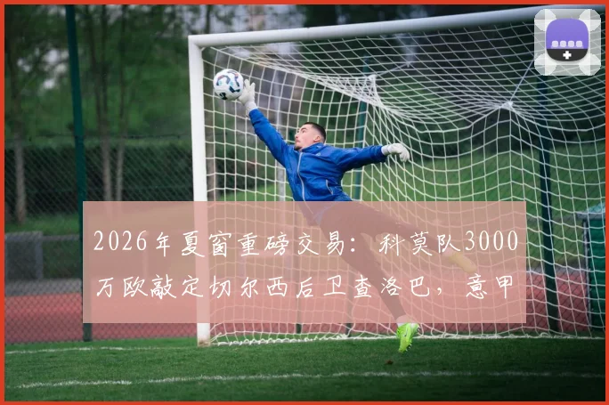 2026年夏窗重磅交易：科莫队3000万欧敲定切尔西后卫查洛巴，意甲新贵如何完成这笔签约？