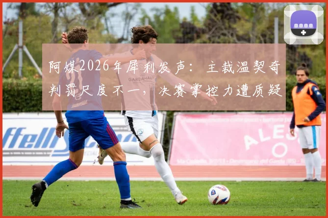 阿媒2026年犀利发声：主裁温契奇判罚尺度不一，决赛掌控力遭质疑，恩佐首黄是否判罚过重？