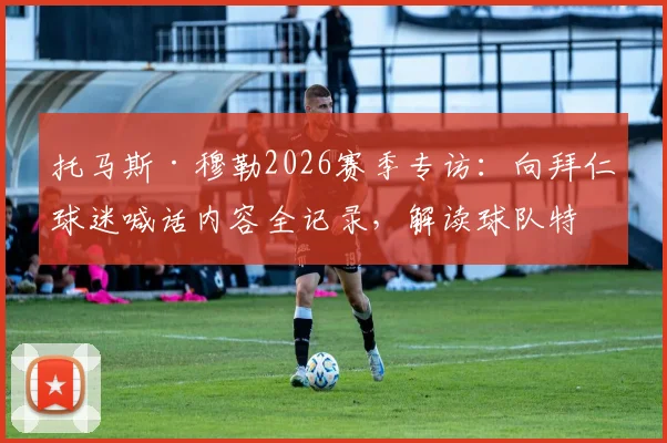 托马斯·穆勒2026赛季专访：向拜仁球迷喊话内容全记录，解读球队特别精神与球迷应援指南