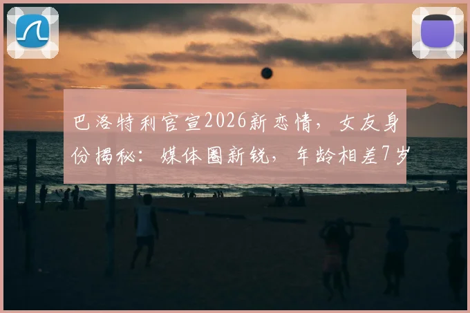 巴洛特利官宣2026新恋情,女友身份揭秘:媒体圈新锐,年龄相差7岁引关注