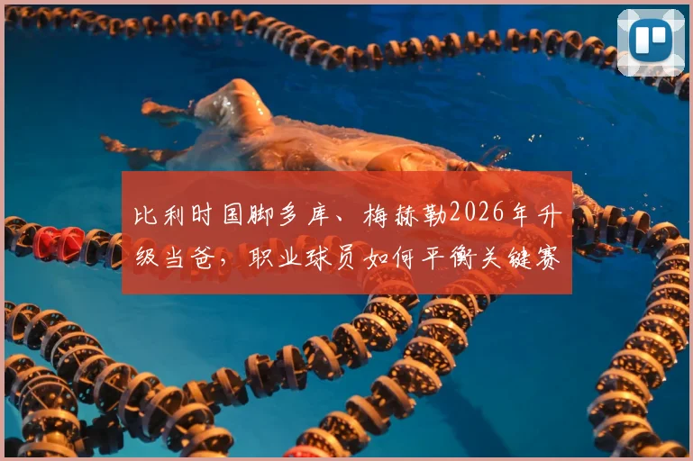 比利时国脚多库、梅赫勒2026年升级当爸，职业球员如何平衡关键赛事与家庭陪产？具体往返方案解析