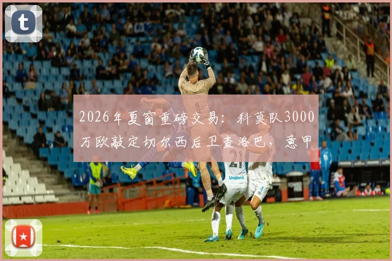 2026年夏窗重磅交易：科莫队3000万欧敲定切尔西后卫查洛巴，意甲新贵如何完成这笔签约？