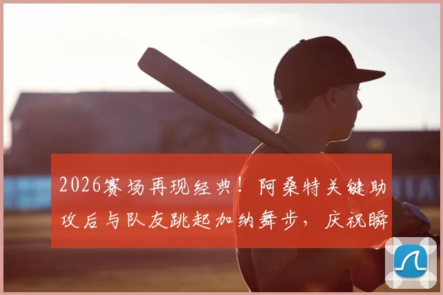 2026赛场再现经典！阿桑特关键助攻后与队友跳起加纳舞步，庆祝瞬间燃爆全场