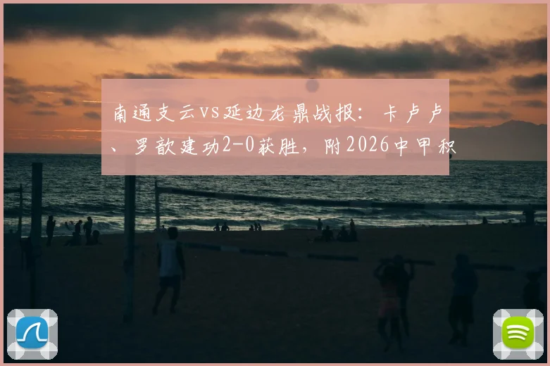 南通支云vs延边龙鼎战报：卡卢卢、罗歆建功2-0获胜，附2026中甲积分榜及精彩进球视频集锦